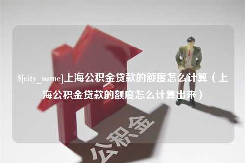 郴州上海公积金贷款的额度怎么计算（上海公积金贷款的额度怎么计算出来）